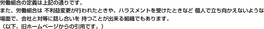 労働組合の定義は上記の通りです。 また、労働組合は不利益変更が行われたときや、ハラスメントを受けたときなど個人で立ち向かえないような場面で、会社と対等に話し合いを持つことが出来る組織でもあります。 （以下、旧ホームページからの引用です。）