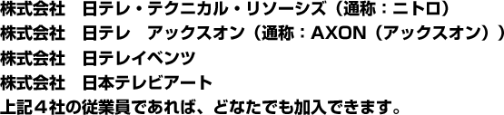 株式会社　日テレ・テクニカル・リソーシズ（通称：ニトロ） 株式会社　日テレ　アックスオン（通称：AXON（アックスオン）） 株式会社　日テレイベンツ 株式会社　日本テレビアート 上記４社の従業員であれば、どなたでも加入できます。  